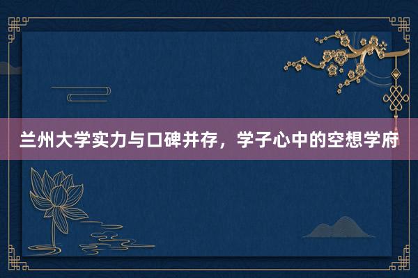 兰州大学实力与口碑并存，学子心中的空想学府